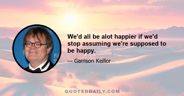 We'd all be alot happier if we'd stop assuming we're supposed to be happy.