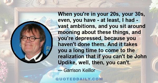 When you're in your 20s, your 30s, even, you have - at least, I had - vast ambitions, and you sit around mooning about these things, and you're depressed, because you haven't done them. And it takes you a long time to