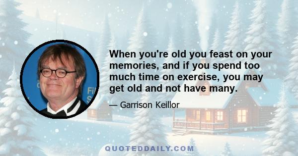 When you're old you feast on your memories, and if you spend too much time on exercise, you may get old and not have many.