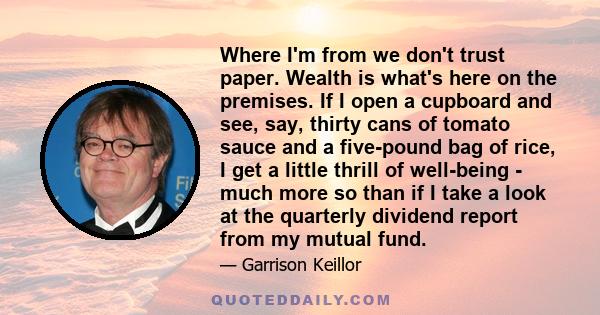 Where I'm from we don't trust paper. Wealth is what's here on the premises. If I open a cupboard and see, say, thirty cans of tomato sauce and a five-pound bag of rice, I get a little thrill of well-being - much more so 