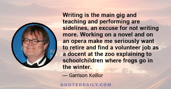 Writing is the main gig and teaching and performing are sidelines, an excuse for not writing more. Working on a novel and on an opera make me seriously want to retire and find a volunteer job as a docent at the zoo