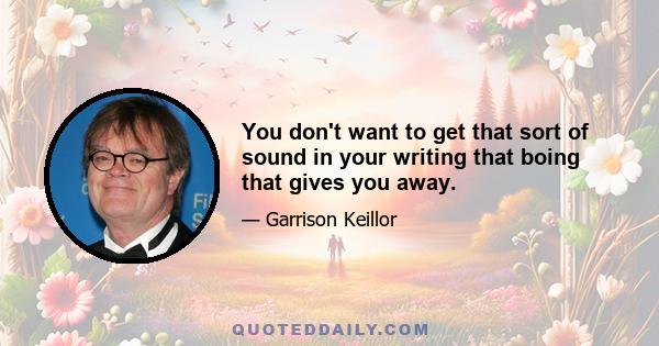 You don't want to get that sort of sound in your writing that boing that gives you away.