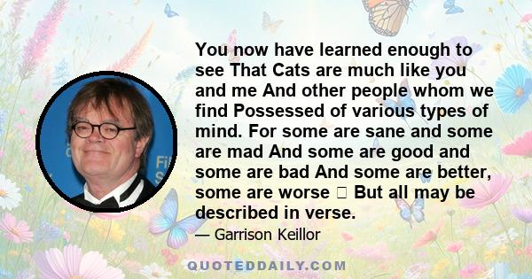 You now have learned enough to see That Cats are much like you and me And other people whom we find Possessed of various types of mind. For some are sane and some are mad And some are good and some are bad And some are