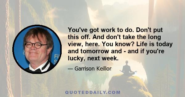 You've got work to do. Don't put this off. And don't take the long view, here. You know? Life is today and tomorrow and - and if you're lucky, next week.