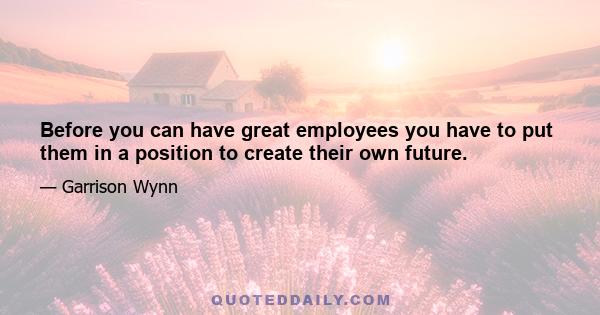 Before you can have great employees you have to put them in a position to create their own future.