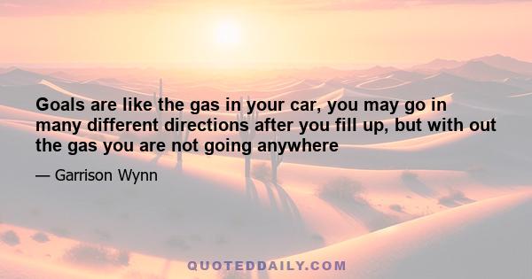 Goals are like the gas in your car, you may go in many different directions after you fill up, but with out the gas you are not going anywhere