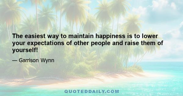 The easiest way to maintain happiness is to lower your expectations of other people and raise them of yourself!