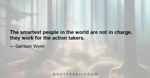 The smartest people in the world are not in charge, they work for the action takers.