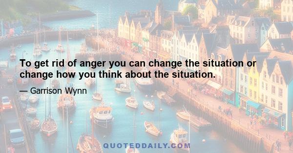 To get rid of anger you can change the situation or change how you think about the situation.