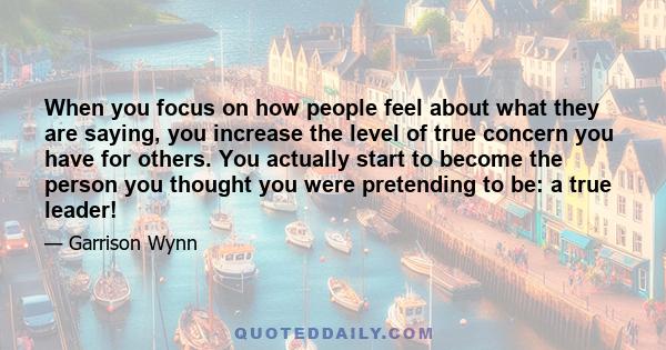 When you focus on how people feel about what they are saying, you increase the level of true concern you have for others. You actually start to become the person you thought you were pretending to be: a true leader!