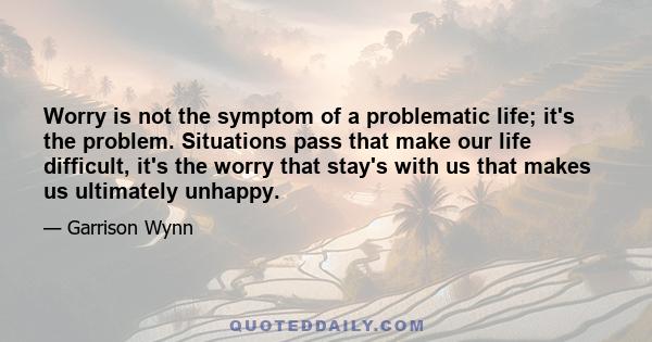 Worry is not the symptom of a problematic life; it's the problem. Situations pass that make our life difficult, it's the worry that stay's with us that makes us ultimately unhappy.