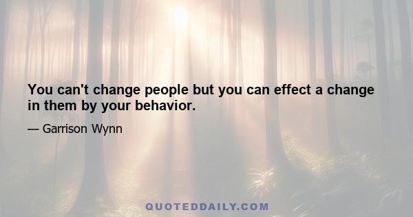 You can't change people but you can effect a change in them by your behavior.