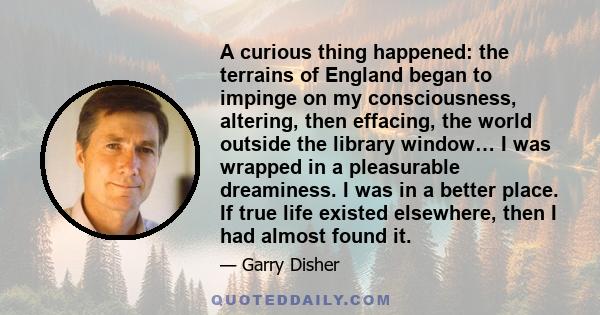 A curious thing happened: the terrains of England began to impinge on my consciousness, altering, then effacing, the world outside the library window… I was wrapped in a pleasurable dreaminess. I was in a better place.