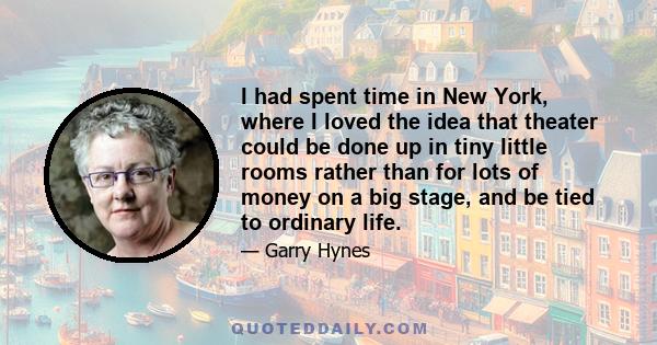 I had spent time in New York, where I loved the idea that theater could be done up in tiny little rooms rather than for lots of money on a big stage, and be tied to ordinary life.