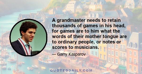 A grandmaster needs to retain thousands of games in his head, for games are to him what the words of their mother tongue are to ordinary people, or notes or scores to musicians.