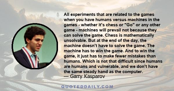 All experiments that are related to the games when you have humans versus machines in the games - whether it's chess or Go or any other game - machines will prevail not because they can solve the game. Chess is