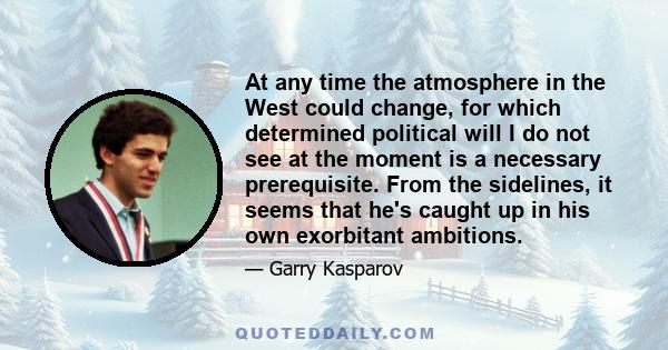 At any time the atmosphere in the West could change, for which determined political will I do not see at the moment is a necessary prerequisite. From the sidelines, it seems that he's caught up in his own exorbitant