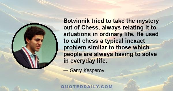 Botvinnik tried to take the mystery out of Chess, always relating it to situations in ordinary life. He used to call chess a typical inexact problem similar to those which people are always having to solve in everyday