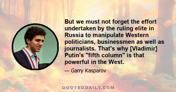 But we must not forget the effort undertaken by the ruling elite in Russia to manipulate Western politicians, businessmen as well as journalists. That's why [Vladimir] Putin's fifth column is that powerful in the West.