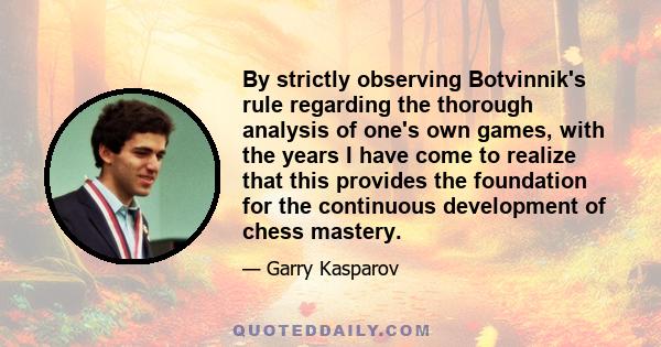 By strictly observing Botvinnik's rule regarding the thorough analysis of one's own games, with the years I have come to realize that this provides the foundation for the continuous development of chess mastery.