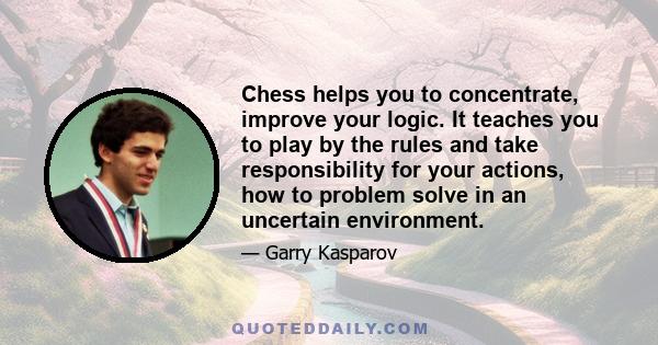 Chess helps you to concentrate, improve your logic. It teaches you to play by the rules and take responsibility for your actions, how to problem solve in an uncertain environment.