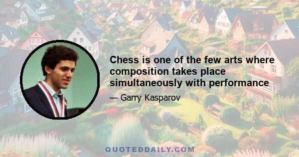 Chess is one of the few arts where composition takes place simultaneously with performance