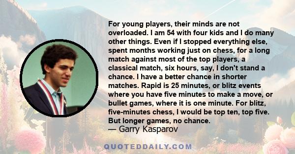 For young players, their minds are not overloaded. I am 54 with four kids and I do many other things. Even if I stopped everything else, spent months working just on chess, for a long match against most of the top