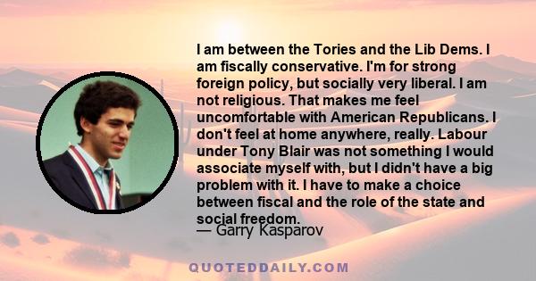 I am between the Tories and the Lib Dems. I am fiscally conservative. I'm for strong foreign policy, but socially very liberal. I am not religious. That makes me feel uncomfortable with American Republicans. I don't