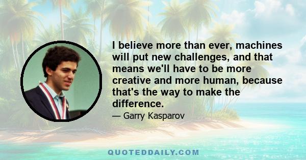 I believe more than ever, machines will put new challenges, and that means we'll have to be more creative and more human, because that's the way to make the difference.