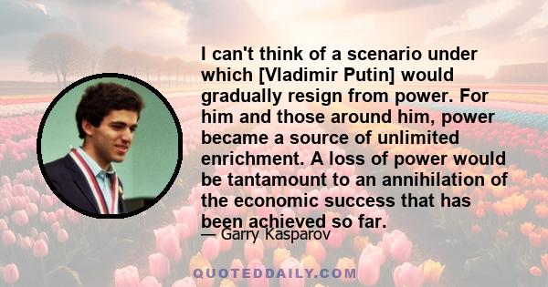 I can't think of a scenario under which [Vladimir Putin] would gradually resign from power. For him and those around him, power became a source of unlimited enrichment. A loss of power would be tantamount to an