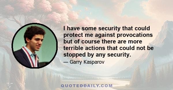 I have some security that could protect me against provocations but of course there are more terrible actions that could not be stopped by any security.