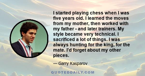 I started playing chess when I was five years old. I learned the moves from my mother, then worked with my father - and later trainers. My style became very technical. I sacrificed a lot of things. I was always hunting