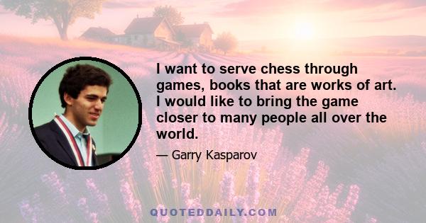 I want to serve chess through games, books that are works of art. I would like to bring the game closer to many people all over the world.