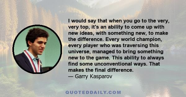 I would say that when you go to the very, very top, it's an ability to come up with new ideas, with something new, to make the difference. Every world champion, every player who was traversing this universe, managed to