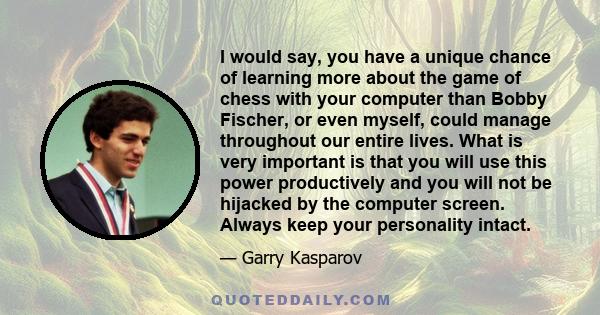 I would say, you have a unique chance of learning more about the game of chess with your computer than Bobby Fischer, or even myself, could manage throughout our entire lives. What is very important is that you will use 