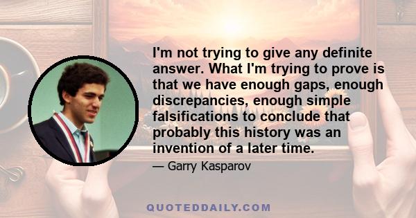 I'm not trying to give any definite answer. What I'm trying to prove is that we have enough gaps, enough discrepancies, enough simple falsifications to conclude that probably this history was an invention of a later