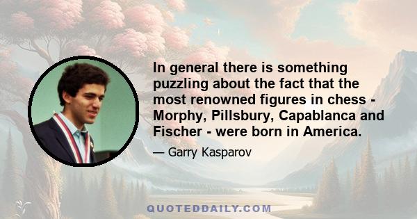 In general there is something puzzling about the fact that the most renowned figures in chess - Morphy, Pillsbury, Capablanca and Fischer - were born in America.