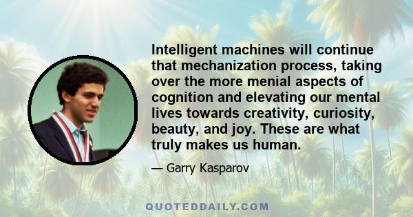 Intelligent machines will continue that mechanization process, taking over the more menial aspects of cognition and elevating our mental lives towards creativity, curiosity, beauty, and joy. These are what truly makes