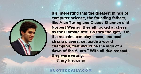 It's interesting that the greatest minds of computer science, the founding fathers, like Alan Turing and Claude Shannon and Norbert Wiener, they all looked at chess as the ultimate test. So they thought, Oh, if a