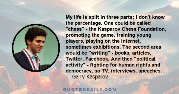 My life is split in three parts; I don't know the percentage. One could be called chess - the Kasparov Chess Foundation, promoting the game, training young players, playing on the internet, sometimes exhibitions. The