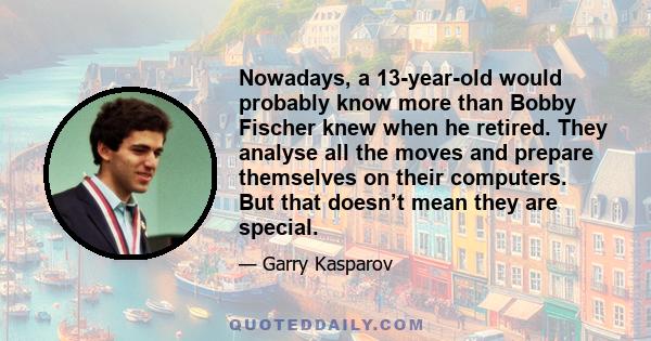 Nowadays, a 13-year-old would probably know more than Bobby Fischer knew when he retired. They analyse all the moves and prepare themselves on their computers. But that doesn’t mean they are special.