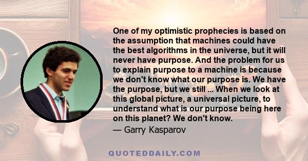 One of my optimistic prophecies is based on the assumption that machines could have the best algorithms in the universe, but it will never have purpose. And the problem for us to explain purpose to a machine is because