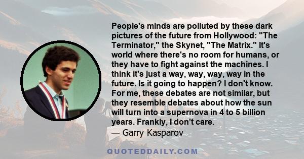 People's minds are polluted by these dark pictures of the future from Hollywood: The Terminator, the Skynet, The Matrix. It's world where there's no room for humans, or they have to fight against the machines. I think