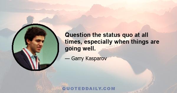 Question the status quo at all times, especially when things are going well.