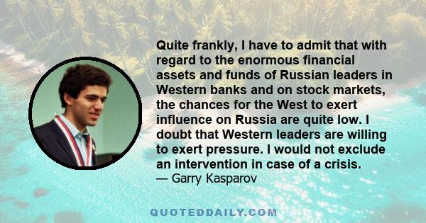 Quite frankly, I have to admit that with regard to the enormous financial assets and funds of Russian leaders in Western banks and on stock markets, the chances for the West to exert influence on Russia are quite low. I 