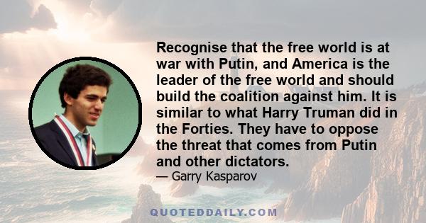 Recognise that the free world is at war with Putin, and America is the leader of the free world and should build the coalition against him. It is similar to what Harry Truman did in the Forties. They have to oppose the