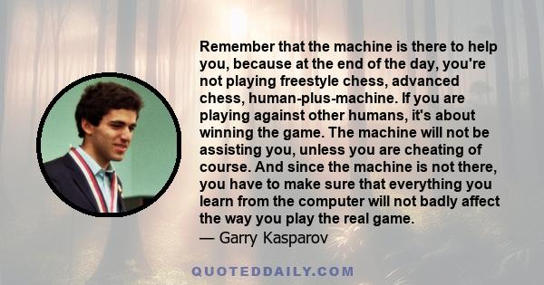 Remember that the machine is there to help you, because at the end of the day, you're not playing freestyle chess, advanced chess, human-plus-machine. If you are playing against other humans, it's about winning the