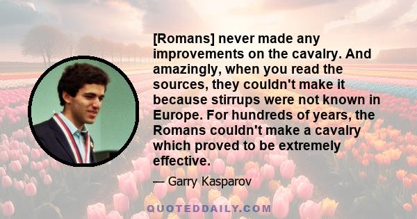 [Romans] never made any improvements on the cavalry. And amazingly, when you read the sources, they couldn't make it because stirrups were not known in Europe. For hundreds of years, the Romans couldn't make a cavalry