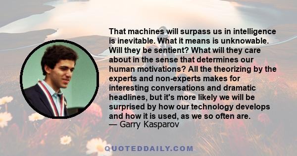 That machines will surpass us in intelligence is inevitable. What it means is unknowable. Will they be sentient? What will they care about in the sense that determines our human motivations? All the theorizing by the