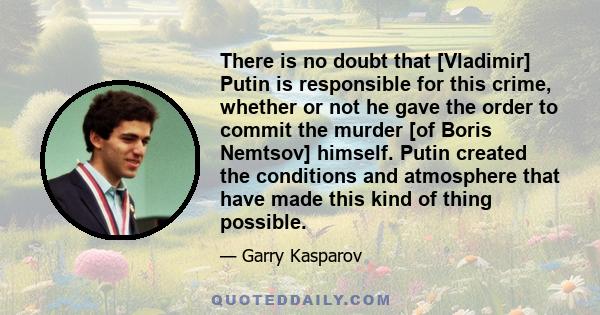 There is no doubt that [Vladimir] Putin is responsible for this crime, whether or not he gave the order to commit the murder [of Boris Nemtsov] himself. Putin created the conditions and atmosphere that have made this